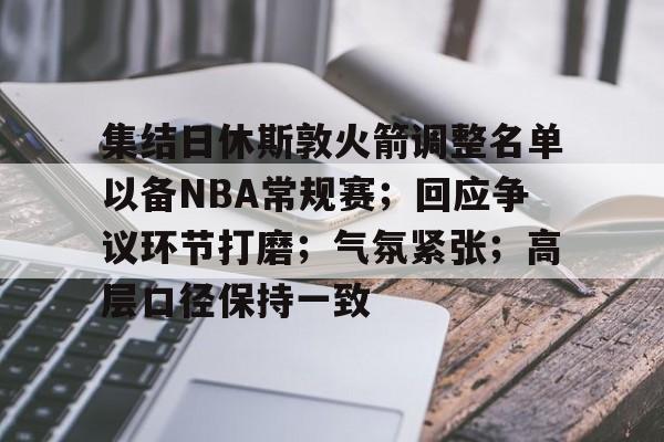九游体育app-集结日休斯敦火箭调整名单以备NBA常规赛；回应争议环节打磨；气氛紧张；高层口径保持一致的简单介绍