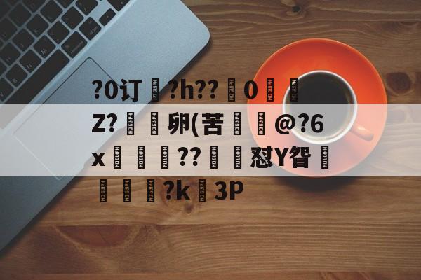 九游体育怎么买球-关于?0订?h??嵹0愐Z?漑卵(苦@?6x鲊忁涼??猙茽怼Y眢卂孞杝闍?k錳3P的信息